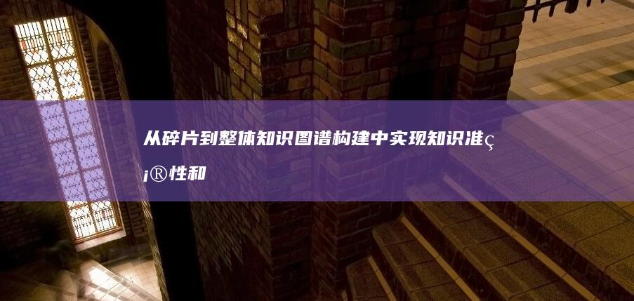 从碎片到整体：知识图谱构建中实现知识准确性和完整性的艺术